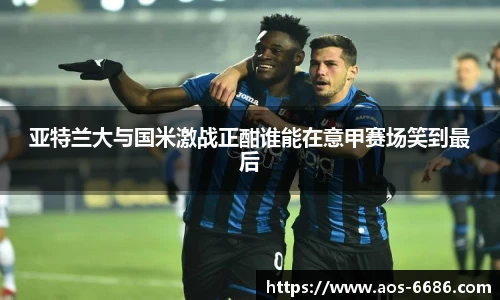亚特兰大与国米激战正酣谁能在意甲赛场笑到最后